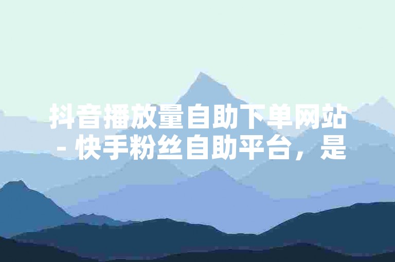 抖音播放量自助下单网站 - 快手粉丝自助平台，是许多人提升社交媒体影响力的选择。