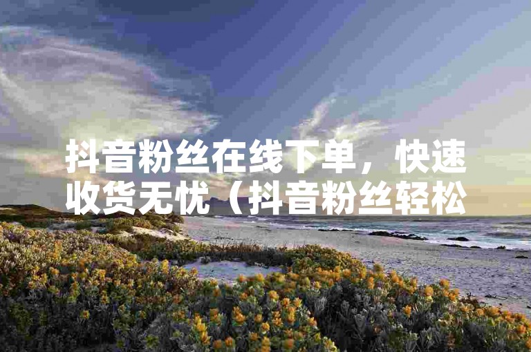 抖音粉丝在线下单，快速收货无忧（抖音粉丝轻松在线下单，迅速获得心仪商品）