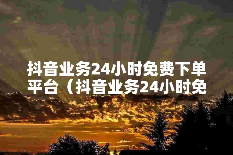 抖音业务24小时免费下单平台（抖音业务24小时免费下单平台优惠）。