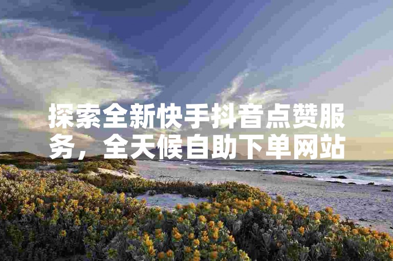 探索全新快手抖音点赞服务，全天候自助下单网站引领潮流！