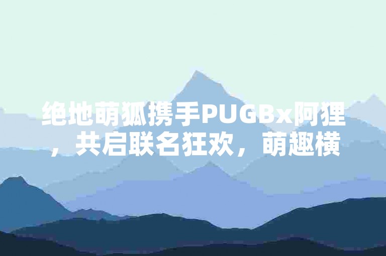 绝地萌狐携手PUGBx阿狸，共启联名狂欢，萌趣横生！🎈🐾