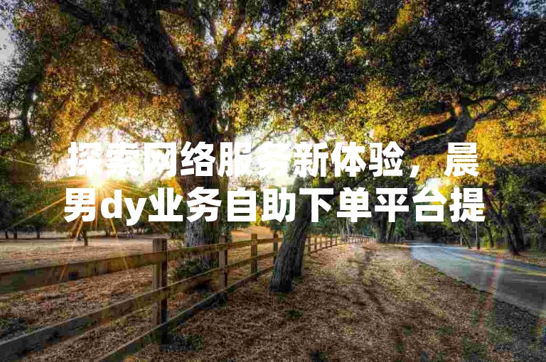 探索网络服务新体验，晨男dy业务自助下单平台提供一元粉服务。