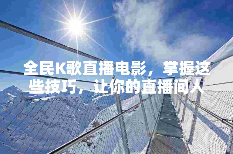 全民K歌直播电影，掌握这些技巧，让你的直播间人气飙升！