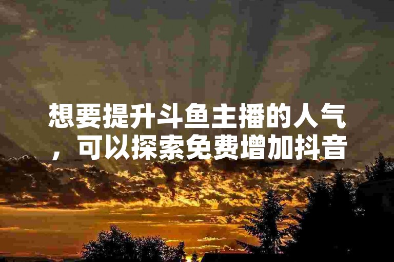 想要提升斗鱼主播的人气，可以探索免费增加抖音播放量的网站，同时关注网红商城和卡盟平台官网的最新动态。