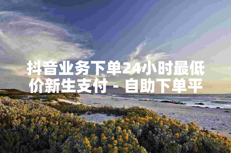 抖音业务下单24小时最低价新生支付 - 自助下单平台网站ks