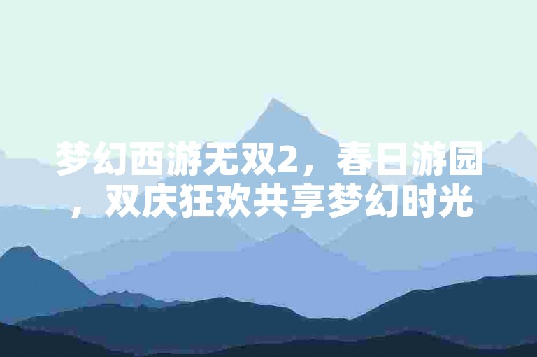 梦幻西游无双2，春日游园，双庆狂欢共享梦幻时光！
