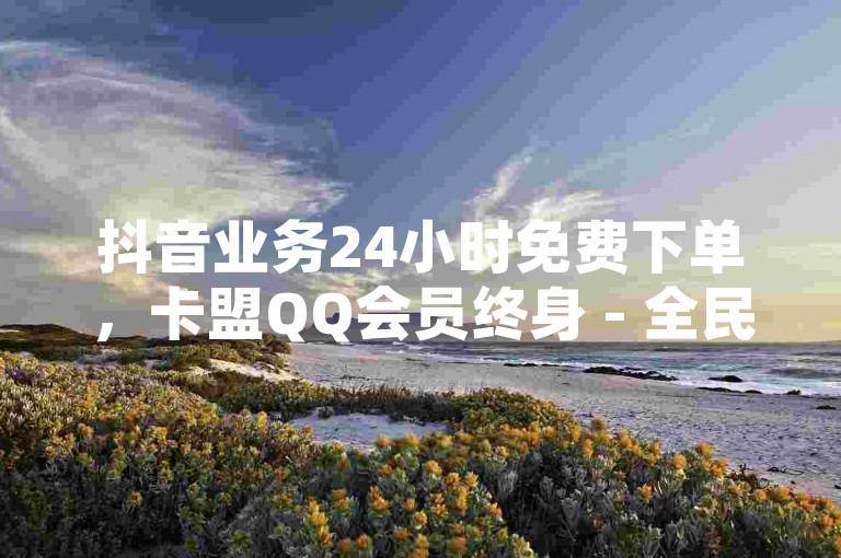 抖音业务24小时免费下单，卡盟QQ会员终身 - 全民K歌业务下单平台低价 - 快手播放量热血重燃！