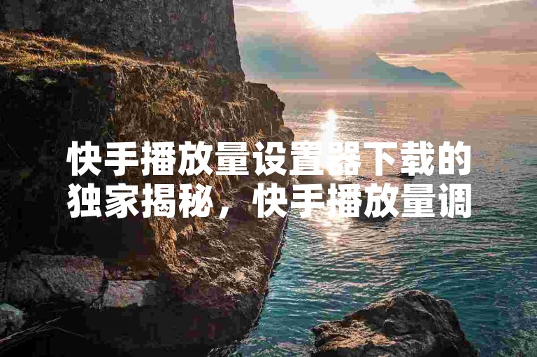 快手播放量设置器下载的独家揭秘，快手播放量调节工具下载指南！2025必学。