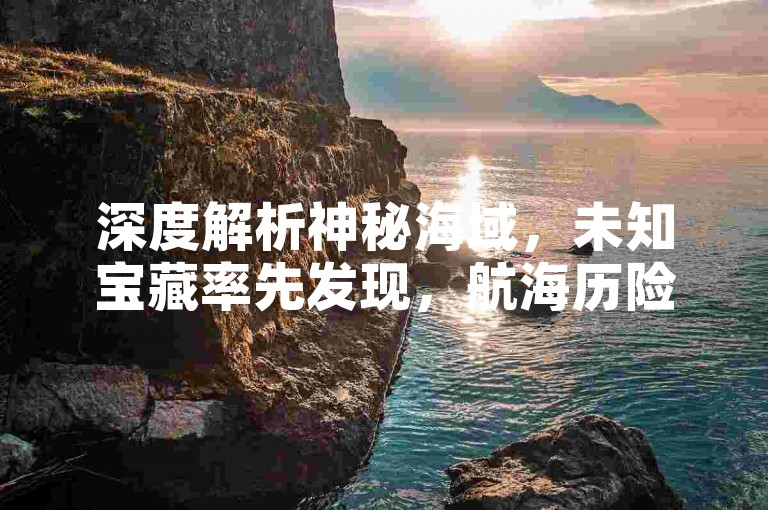 深度解析神秘海域，未知宝藏率先发现，航海历险即刻出发！