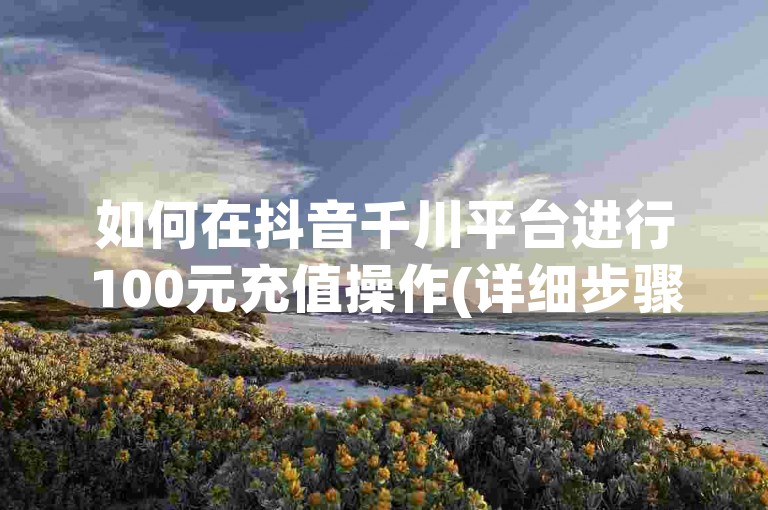如何在抖音千川平台进行100元充值操作(详细步骤指南)。