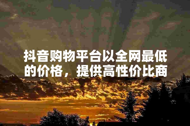 抖音购物平台以全网最低的价格，提供高性价比商品，让你畅享购物的乐趣。