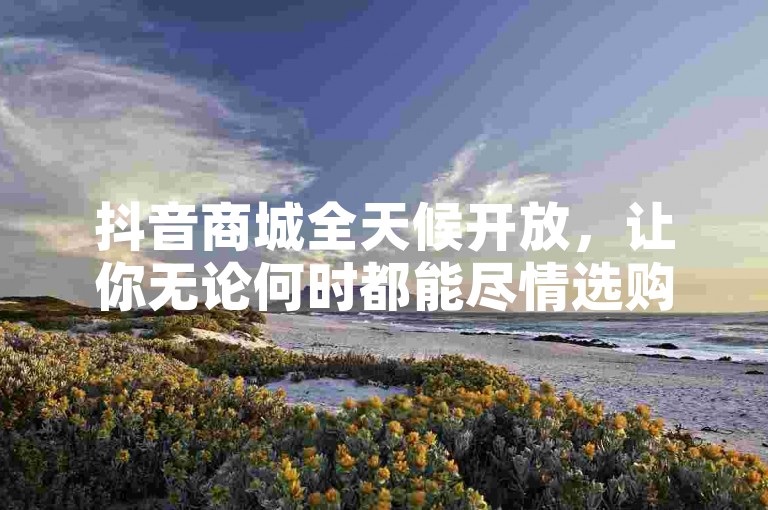 抖音商城全天候开放，让你无论何时都能尽情选购心仪商品！