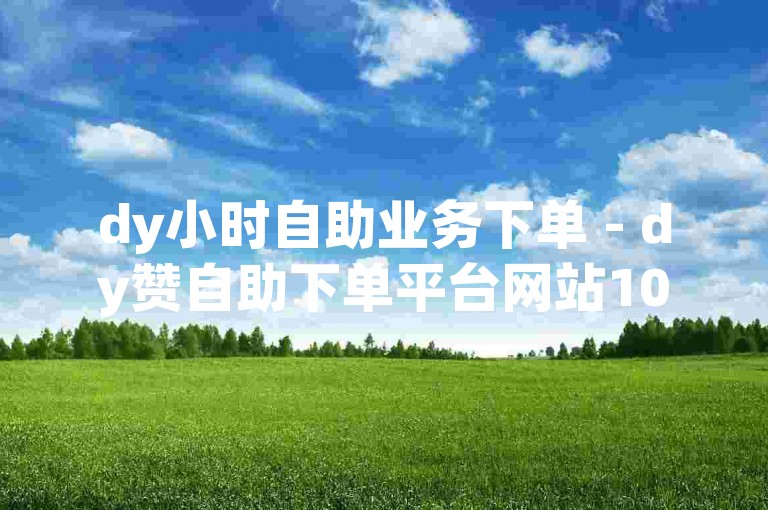 dy小时自助业务下单 - dy赞自助下单平台网站10个