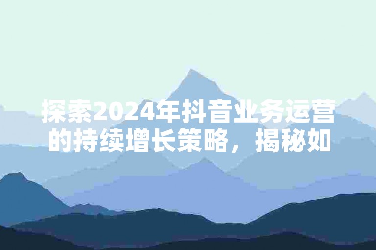 探索2024年抖音业务运营的持续增长策略，揭秘如何在竞争激烈的市场中保持领先地位。