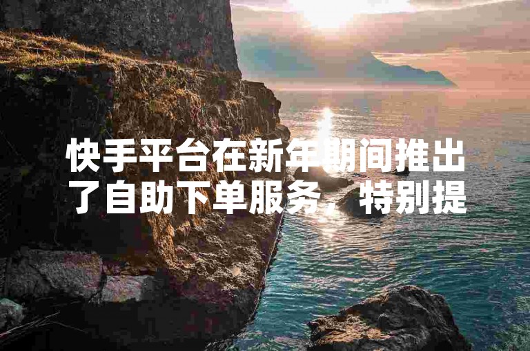 快手平台在新年期间推出了自助下单服务，特别提供全天候的点赞业务，且完全免费。