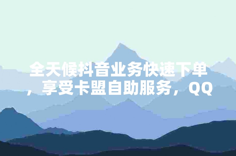 全天候抖音业务快速下单，享受卡盟自助服务，QQ业务24小时在线平台优惠不断。