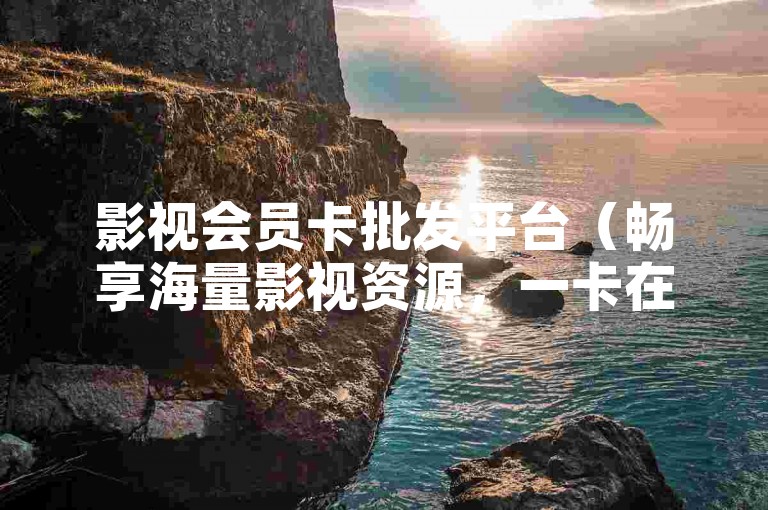 影视会员卡批发平台（畅享海量影视资源，一卡在手，精彩不断！）