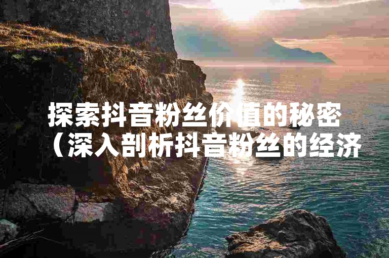 探索抖音粉丝价值的秘密（深入剖析抖音粉丝的经济影响 掌握粉丝投入与回报的平衡）。
