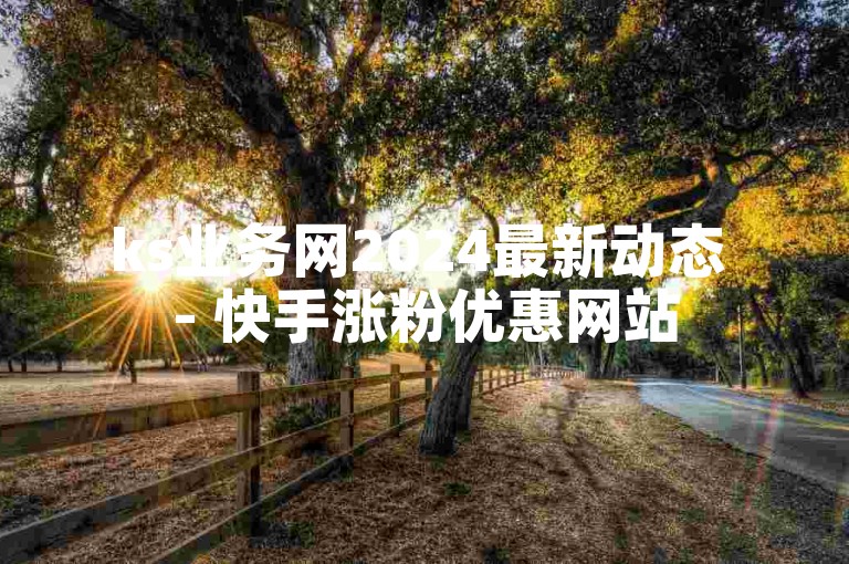 ks业务网2024最新动态 - 快手涨粉优惠网站