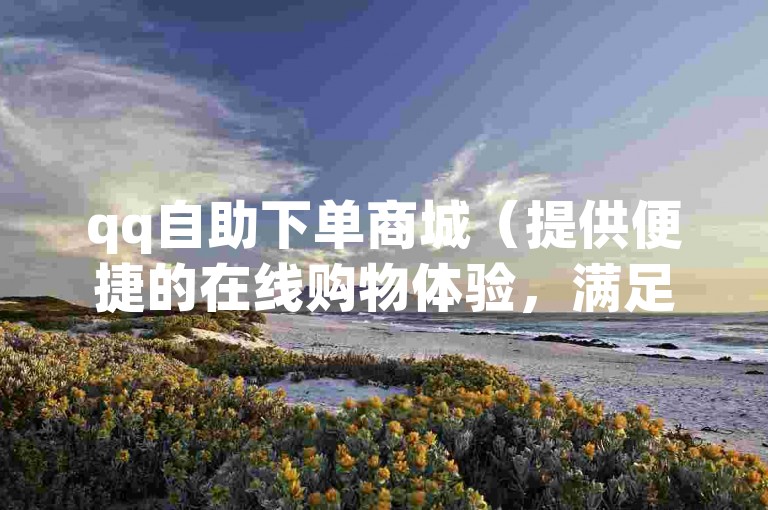 qq自助下单商城（提供便捷的在线购物体验，满足您的各种需求）