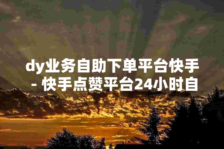 dy业务自助下单平台快手 - 快手点赞平台24小时自助下单