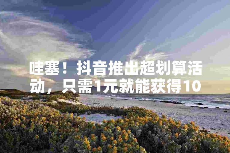 哇塞！抖音推出超划算活动，只需1元就能获得100个赞的惊喜福利！速来抖音平台提升热度，让你的个人或企业品牌大放异彩！