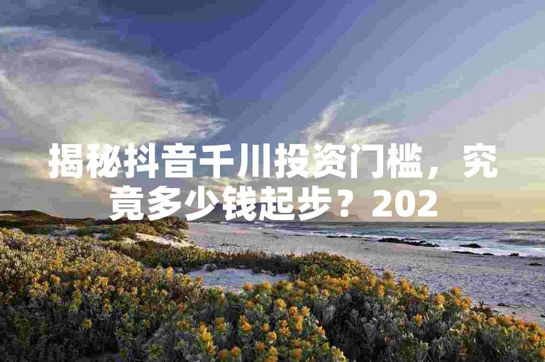揭秘抖音千川投资门槛，究竟多少钱起步？2025年必备知识！