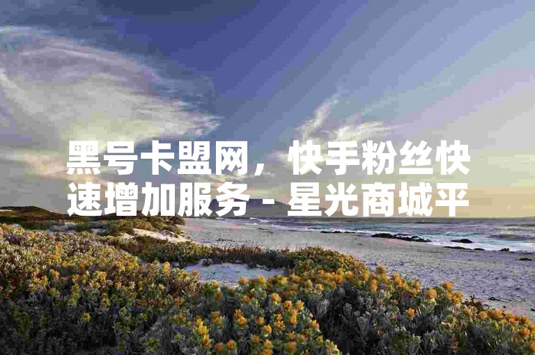黑号卡盟网，快手粉丝快速增加服务 - 星光商城平台 - 直播礼物购买即时处理