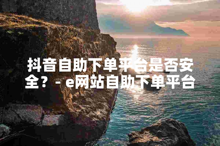 抖音自助下单平台是否安全？- e网站自助下单平台。
