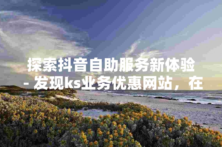 探索抖音自助服务新体验 - 发现ks业务优惠网站，在线雷神助力，选择最佳自助dy下单工具。