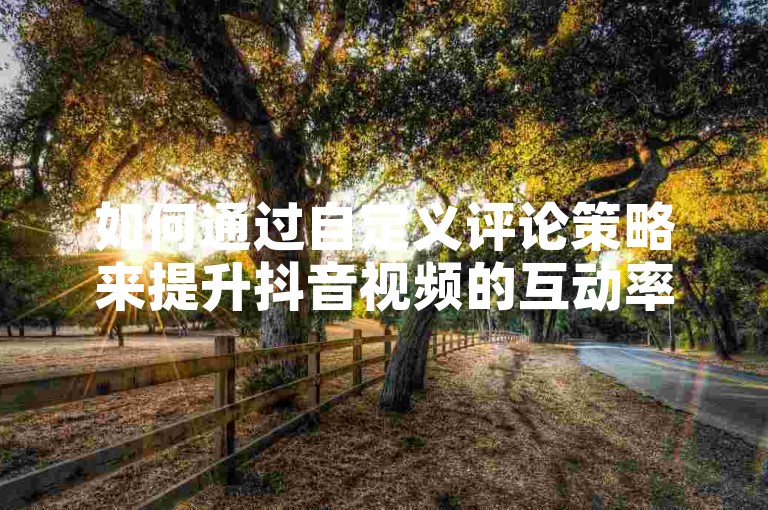 如何通过自定义评论策略来提升抖音视频的互动率？掌握自助下单技巧，让你的内容更加吸引人。