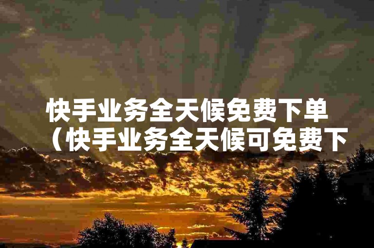 快手业务全天候免费下单（快手业务全天候可免费下单，服务优质）