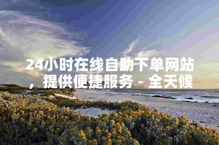 24小时在线自助下单网站，提供便捷服务 - 全天候自助下单平台网站