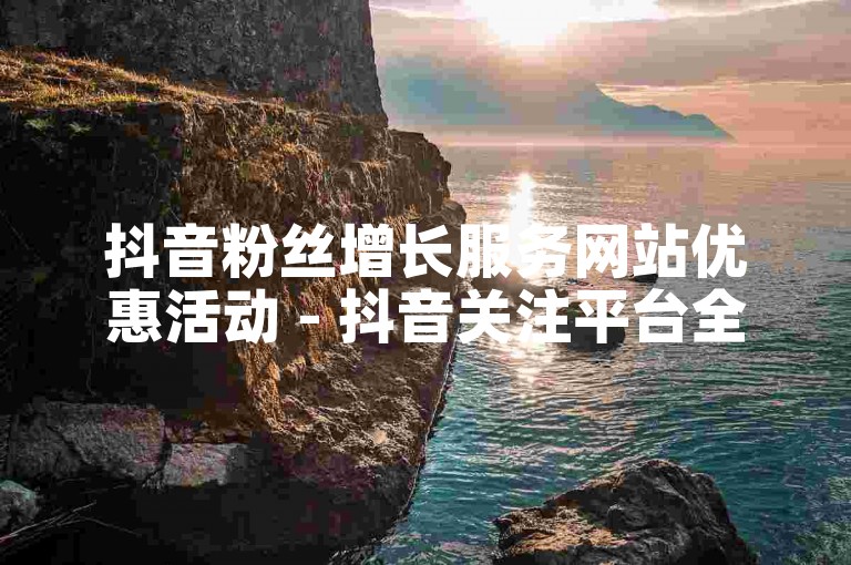 抖音粉丝增长服务网站优惠活动 - 抖音关注平台全天候接单免费体验