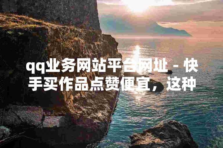 qq业务网站平台网址 - 快手买作品点赞便宜，这种服务可能会违反平台规定和法律法规。