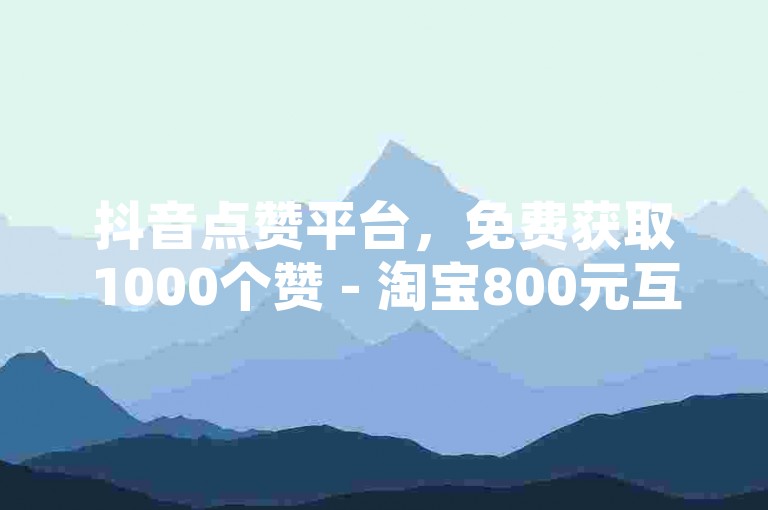 抖音点赞平台，免费获取1000个赞 - 淘宝800元互助砍价需邀请多少好友 - 微信朋友圈的点赞真的可以免费获得吗？