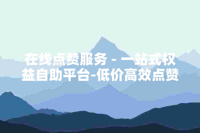 在线点赞服务 - 一站式权益自助平台-低价高效点赞网站