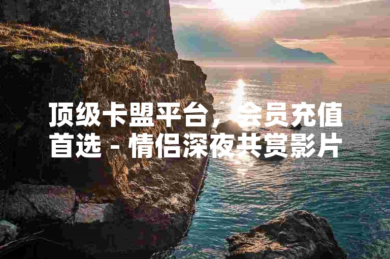 顶级卡盟平台，会员充值首选 - 情侣深夜共赏影片 - 快手播放量快速提升