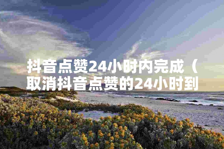 抖音点赞24小时内完成（取消抖音点赞的24小时到账方法）。