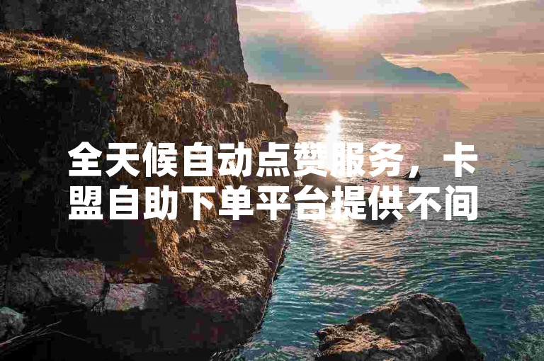 全天候自动点赞服务，卡盟自助下单平台提供不间断支持。