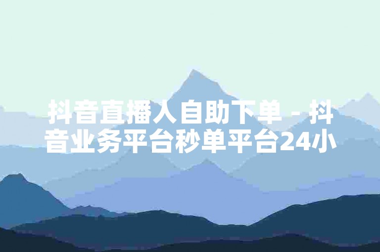 抖音直播人自助下单 - 抖音业务平台秒单平台24小时自助下单服务免费