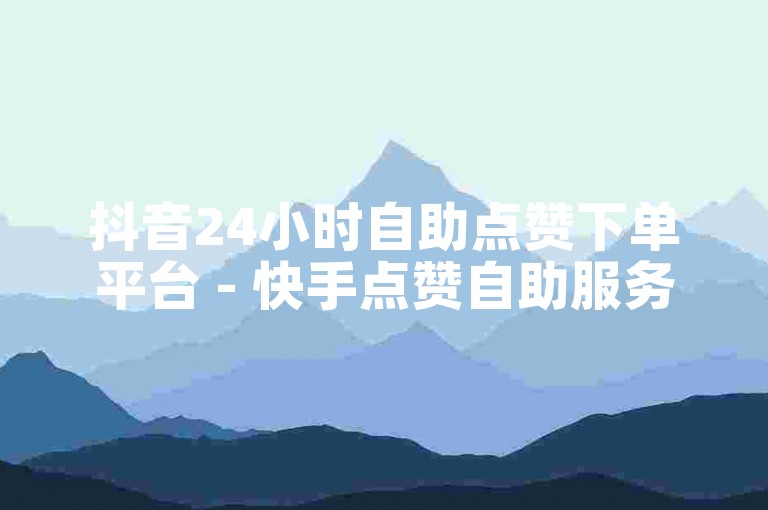 抖音24小时自助点赞下单平台 - 快手点赞自助服务下单1