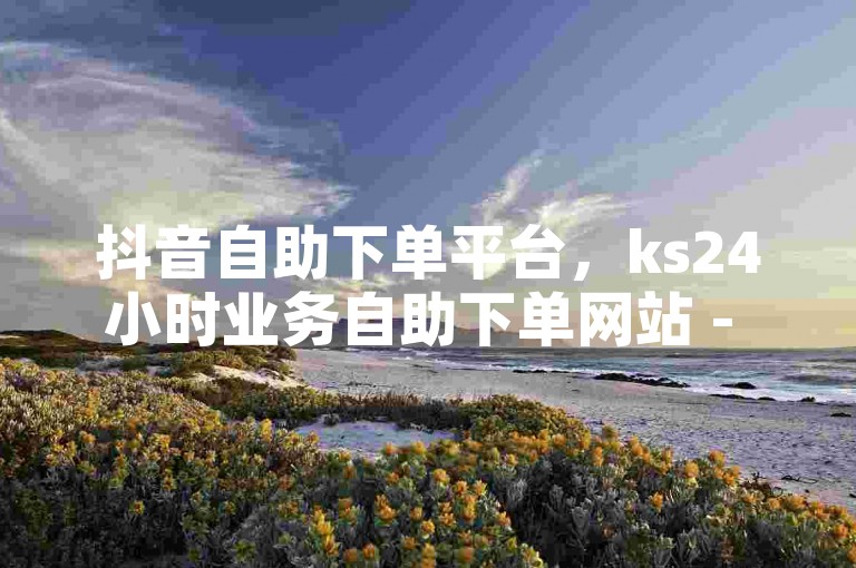 抖音自助下单平台，ks24小时业务自助下单网站 - ks点赞链接入口2024官方紧急辟谣！