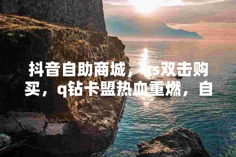 抖音自助商城，ks双击购买，q钻卡盟热血重燃，自助下单助手助您畅享便捷购物体验！