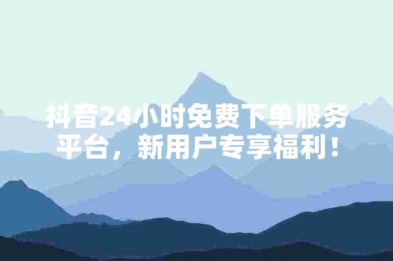 抖音24小时免费下单服务平台，新用户专享福利！