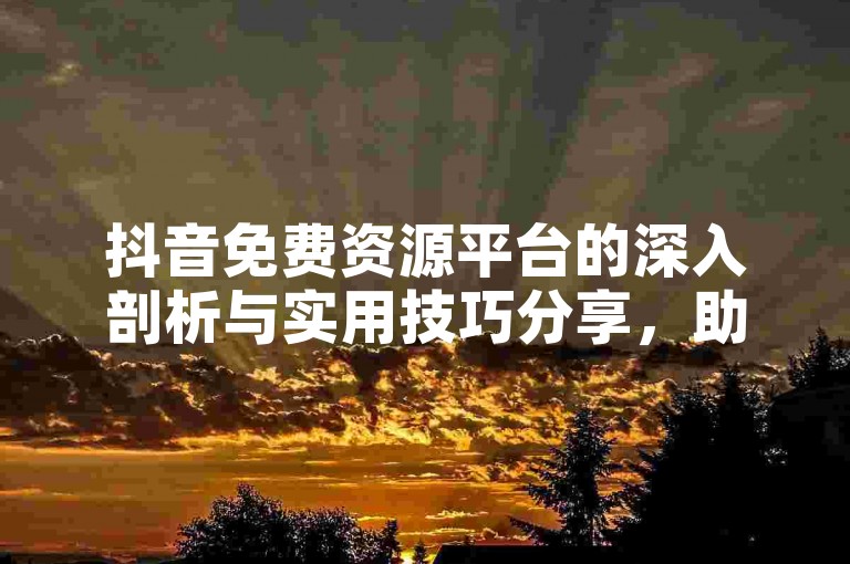 抖音免费资源平台的深入剖析与实用技巧分享，助你2024年轻松掌握！