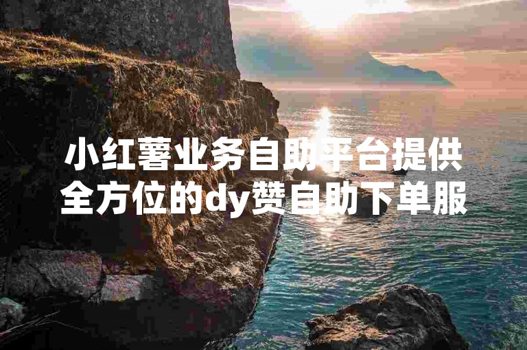 小红薯业务自助平台提供全方位的dy赞自助下单服务，确保用户体验流畅且安全。