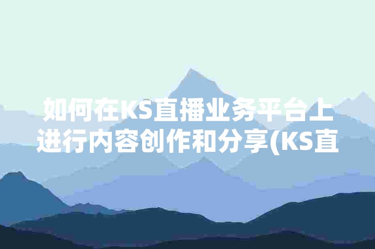 如何在KS直播业务平台上进行内容创作和分享(KS直播平台操作指南)。