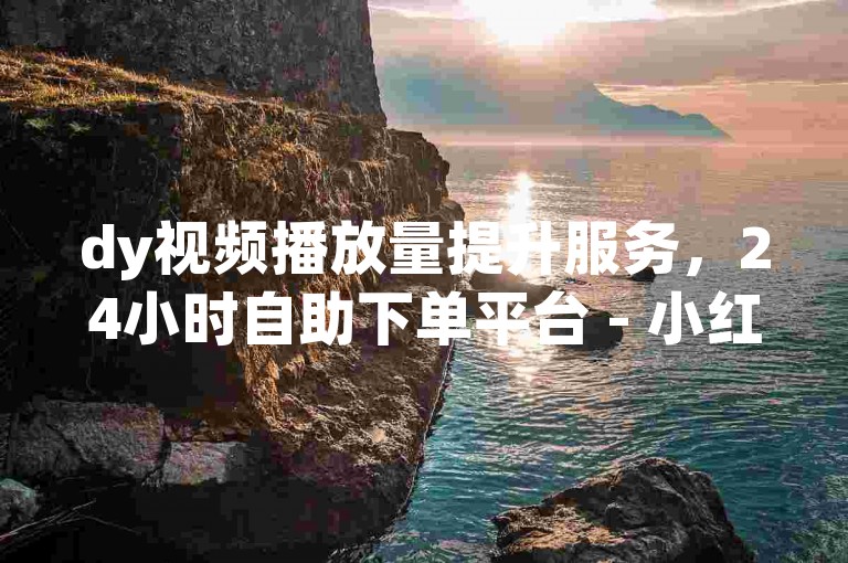 dy视频播放量提升服务，24小时自助下单平台 - 小红书点赞与粉丝增长网站下单平台。
