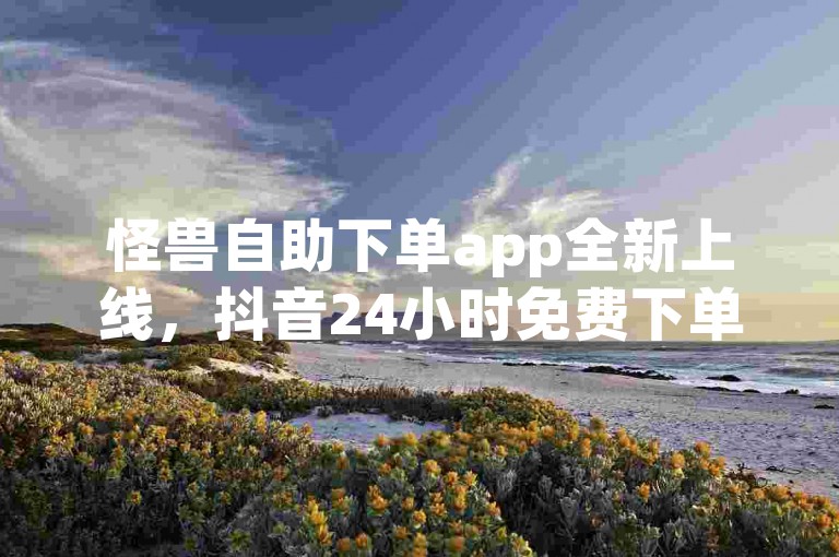 怪兽自助下单app全新上线，抖音24小时免费下单，快手点赞免费1万，ks业务下单平台直接进入！